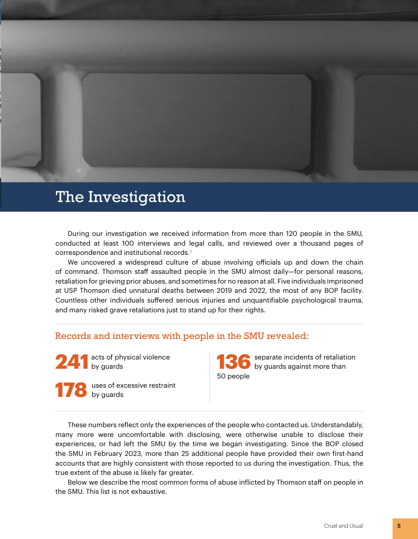 The Investigation During our investigation we received information from more than 120 people in the SMU, conducted at least 100 interviews and legal calls, and reviewed over a thousand pages of correspondence and institutional records. We uncovered a widespread culture of abuse involving officials up and down the chain of command. Thomson staff assaulted people in the SMU almost daily—for personal reasons, retaliation for grieving prior abuses, and sometimes for no reason atall. Five individuals imprisoned at USP Thomson died unnatural deaths between 2019 and 2022, the most of any BOP facility. Countless other individuals suffered serious injuries and unquantifiable psychological trauma, ‘and many risked grave retaliations just to stand up for their rights. acts of physical violence separate incidents of retaliation by guards by guards against more than 50 people uses of excessive restraint by guards These numbers reflect only the experiences of the people who contacted us. Understandably, many more were uncomfortable with disclosing, were otherwise unable to disclose their experiences, or had left the SMU by the time we began investigating. Since the BOP closed the SMU i February 2023, more than 25 additional people have provided their own first-hand accounts that are highly consistent with those reported to us during the investigation. Thus, the true extent of the abuse is likely far greater. Below we describe the most common forms of abuse inflicted by Thomson staff on people in the SMU. This list is not exhaustive. Crueland Usual